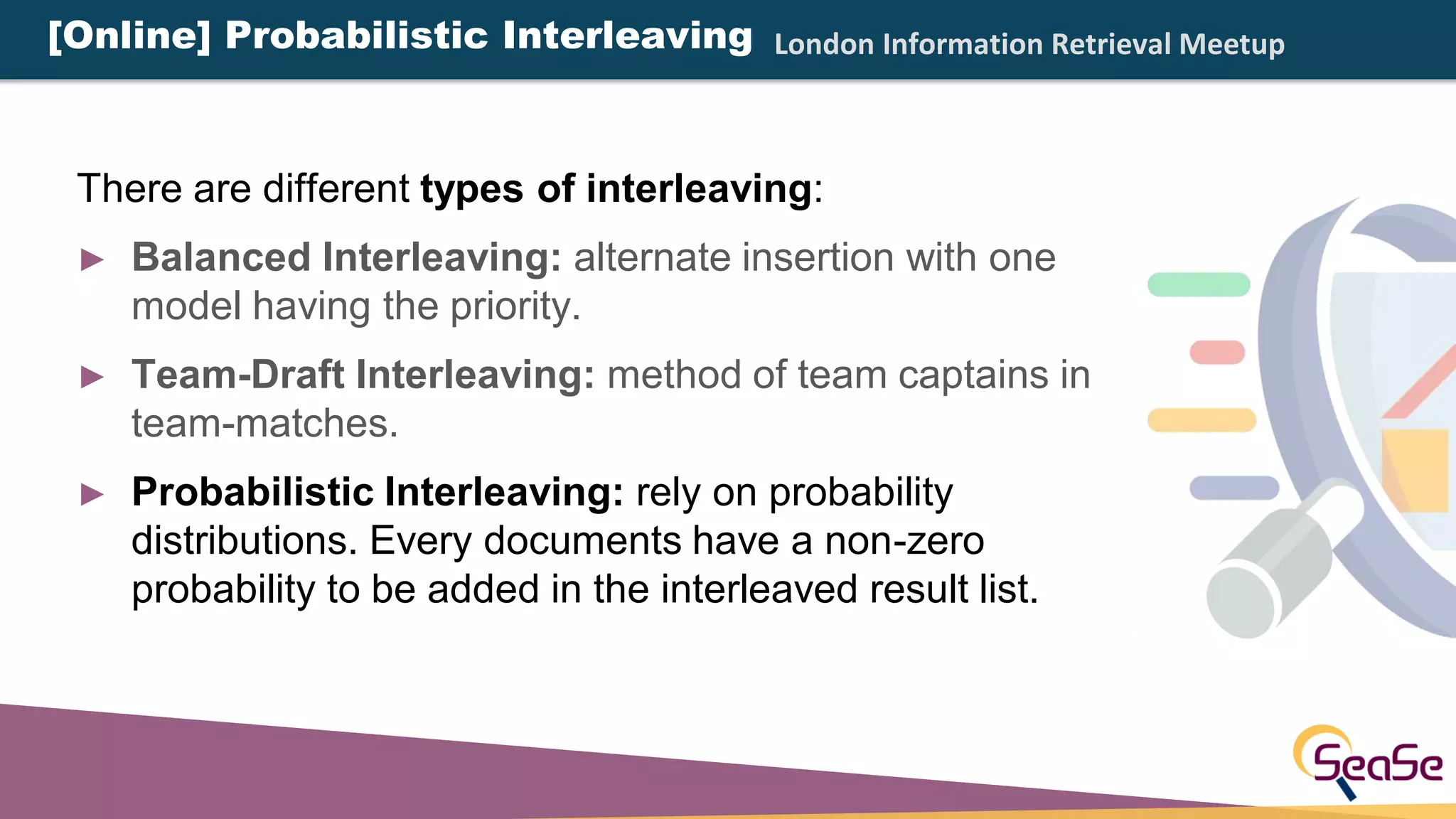 London Information Retrieval Meetup
There are different types of interleaving:
► Balanced Interleaving: alternate insertion with one
model having the priority.
► Team-Draft Interleaving: method of team captains in
team-matches.
► Probabilistic Interleaving: rely on probability
distributions. Every documents have a non-zero
probability to be added in the interleaved result list.
[Online] Probabilistic Interleaving
 