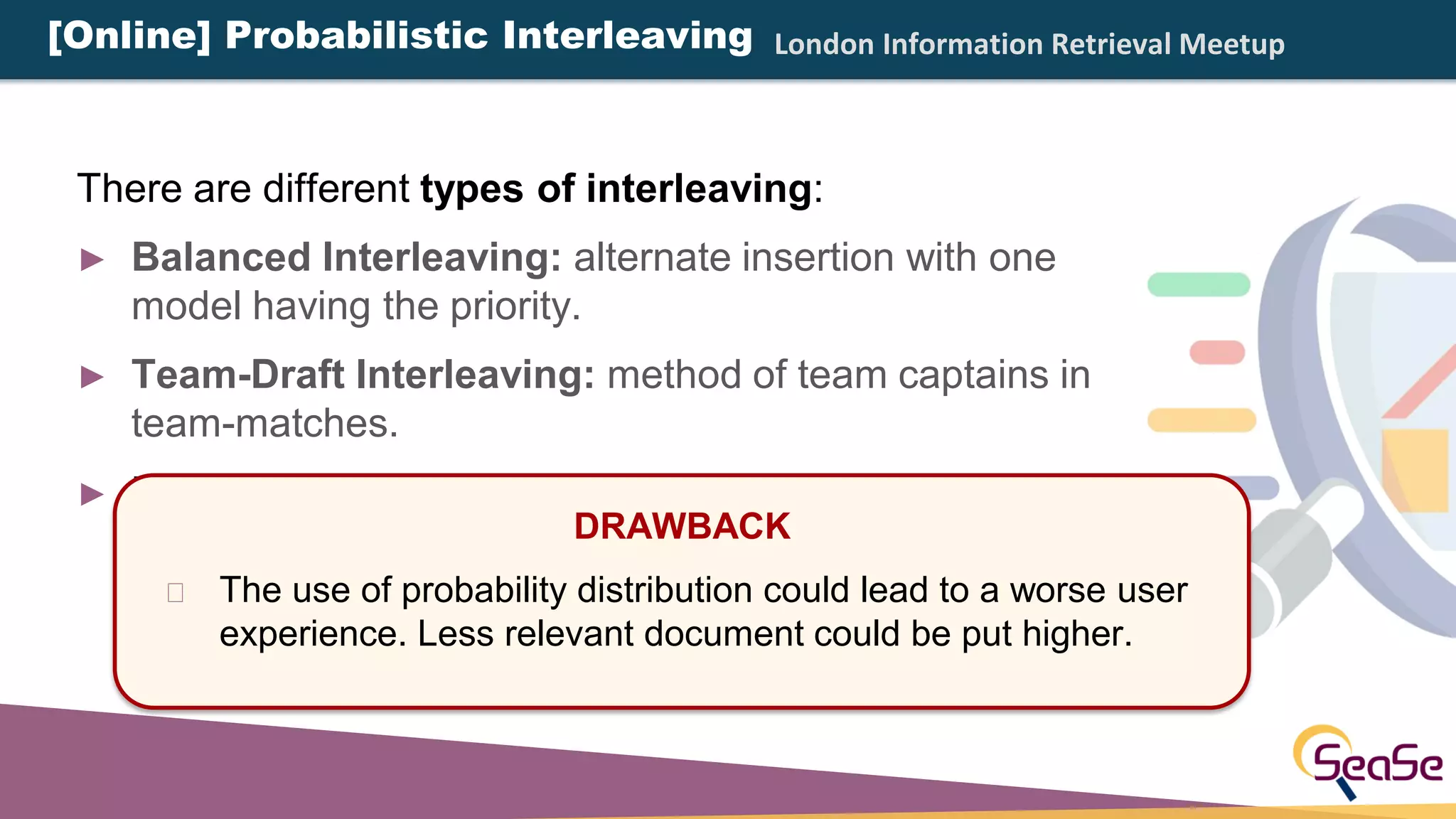 London Information Retrieval Meetup
There are different types of interleaving:
► Balanced Interleaving: alternate insertion with one
model having the priority.
► Team-Draft Interleaving: method of team captains in
team-matches.
► Probabilistic Interleaving: rely on probability
distributions. Every documents have a non-zero
probability to be added in the interleaved result list.
DRAWBACK
The use of probability distribution could lead to a worse user
experience. Less relevant document could be put higher.
[Online] Probabilistic Interleaving
 