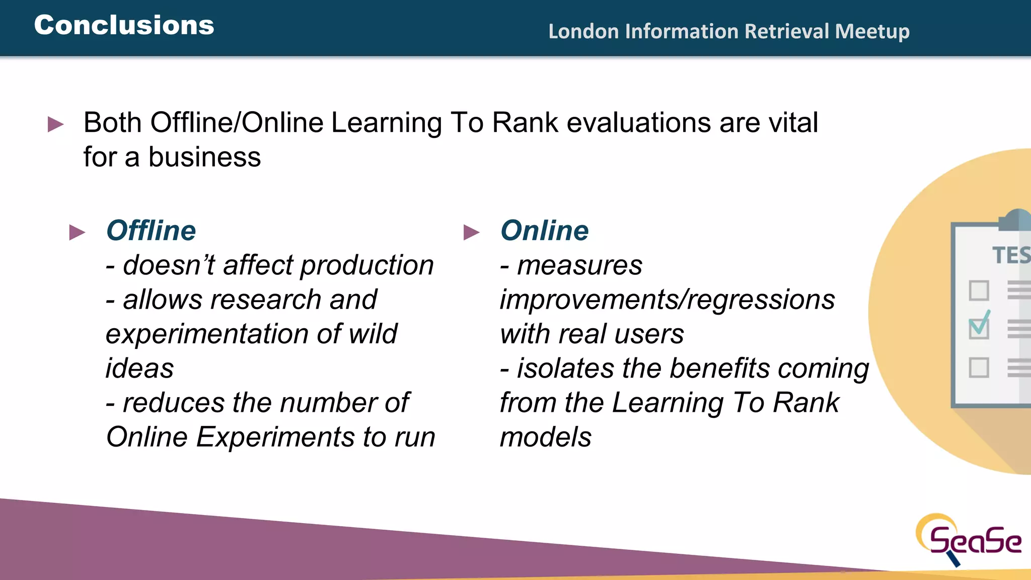 London Information Retrieval Meetup
► Both Offline/Online Learning To Rank evaluations are vital
for a business
► Offline
- doesn’t affect production
- allows research and
experimentation of wild
ideas
- reduces the number of
Online Experiments to run
► Online
- measures
improvements/regressions
with real users
- isolates the benefits coming
from the Learning To Rank
models
Conclusions
 
