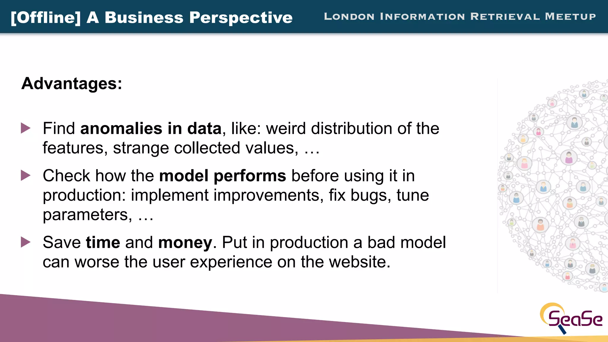 London Information Retrieval Meetup
! Find anomalies in data, like: weird distribution of the
features, strange collected values, …
! Check how the model performs before using it in
production: implement improvements, fix bugs, tune
parameters, …
! Save time and money. Put in production a bad model
can worse the user experience on the website.
Advantages:
[Offline] A Business Perspective
 