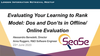 London Information Retrieval Meetup
Evaluating Your Learning to Rank
Model: Dos and Don’ts in Offline/
Online Evaluation
Alessandro Benedetti, Director
Anna Ruggero, R&D Software Engineer
23rd June 2020
 