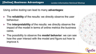 London Information Retrieval Meetup
► The reliability of the results: we directly observe the user
behaviour.
► The interp...