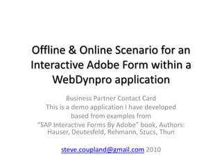 Offline & Online Scenario for an
Interactive Adobe Form within a
     WebDynpro application
            Business Partner Contact Card
    This is a demo application I have developed
              based from examples from
 “SAP Interactive Forms By Adobe” book, Authors:
    Hauser, Deutesfeld, Rehmann, Szucs, Thun

        steve.coupland@gmail.com 2010
 