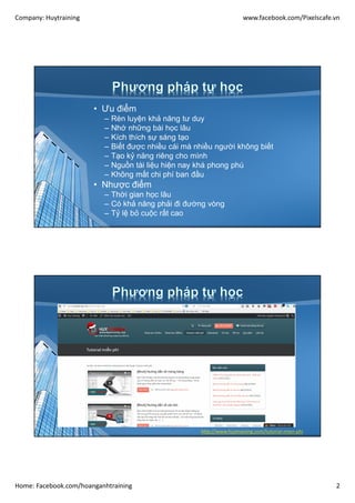 Company: Huytraining www.facebook.com/Pixelscafe.vn
Home: Facebook.com/hoanganhtraining 2
• Ưu điểm
– Rèn luyện khả năng tư duy
– Nhớ những bài học lâu
– Kích thích sự sáng tạo
– Biết được nhiều cái mà nhiều người không biết
– Tạo kỷ năng riêng cho mình
– Nguồn tài liệu hiện nay khá phong phú
– Không mất chi phí ban đầu
• Nhược điểm
– Thời gian học lâu
– Có khả năng phải đi đường vòng
– Tỷ lệ bỏ cuộc rất cao
http://www.huytraining.com/tutorial-mien-phi
 
