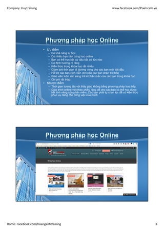 Company: Huytraining www.facebook.com/Pixelscafe.vn
Home: Facebook.com/hoanganhtraining 3
• Ưu điểm
– Có khả năng tự học
– Có nhiều bạn bèn cùng học online
– Bạn có thể học bất cứ đâu bất cứ lức nào
– Có định hướng rõ ràng
– Kiến thức trong khóa học rất nhiều
– Giảm bớt thời gian đi đường vòng cho các bạn mới bắt đầu
– Hỗ trợ các bạn vĩnh viễn (khi nào các bạn chán thì thôi)
– Giáo viên luôn sẵn sàng trả lời thắc mắc của các bạn trong khóa học
– Chi phí rất thấp.
• Nhược điểm
– Thời gian tương tác với thầy giáo không bằng phương pháp trực tiếp.
– Giáo trình online viết theo chiều rộng để cho các bạn có thể học được
hết tính năng của phần mềm, Các bạn phải tự chọn lọc để có kiến thức
phục vụ riêng cho công việc của mình
 