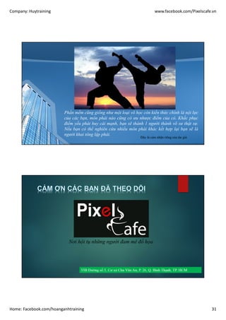 Company: Huytraining www.facebook.com/Pixelscafe.vn
Home: Facebook.com/hoanganhtraining 31
Phần mềm cũng giống như một loại võ học còn kiến thức chính là nội lực
của các bạn, môn phái nào cũng có ưu nhược điểm của có. Khắc phục
điểm yếu phát huy cái mạnh, bạn sẽ thành 1 người thành võ sư thật sự.
Nếu bạn có thể nghiên cứu nhiều môn phái khác kết hợp lại bạn sẽ là
người khai tông lập phái.
Đây là cảm nhận riêng của tác giả
Nơi hội tụ những người đam mê đồ họa
 