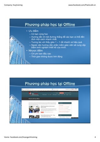 Company: Huytraining www.facebook.com/Pixelscafe.vn
Home: Facebook.com/hoanganhtraining 4
• Ưu điểm
– Có bạn cùng học
– Hướng dẫn đi một đường thẳng để các bạn có thể đến
đích một cách nhanh nhất.
– Tương tác với thầy giáo 1 – 1 rất nhanh và hiệu quả.
– Ngoài việc hướng dấn phần mềm giáo viên sẽ cung cấp
thêm kinh nghiệm thiết kế của mình.
• Nhược điểm
– Chi phí ban đầu cao
– Thời gian không được linh động
 