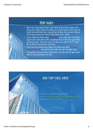 Company: Huytraining www.facebook.com/Pixelscafe.vn
Home: Facebook.com/hoanganhtraining 6
• Bạn nào cũng nghĩ là đọc cuốn sách là làm được ngay (như
trong phim kiếm hiệp rớt xuống vực lượm được bí kíp, đọc rồi
thành đệ nhất thiên hạ, nhưng thực tế đâu như là mơ). Đây là
tình trạng chung mà mình đi dạy thấy được. Haiz!
• Thực chất học phần mềm không khó (học kiến thức mới khó),
người sản xuất phần mềm cố gắng hết sức để mọi người đều
sử dụng được. Các bạn chịu bỏ công sức một tý, ấn F1 đọc
thì có thể sử dụng được dễ dàng.
• Các bạn học Online hay Offline là nhằm mục đích rút ngắn
thời gian học lại và loại bỏ một phần rào cản về ngôn ngữ.
• Trung tâm chúng tôi luôn đồng hành với các bạn dù bạn chọn
bất cứ phương pháp học nào.
 
