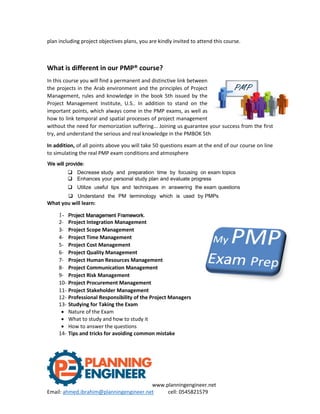 www.planningengineer.net
Email: ahmed.ibrahim@planningengineer.net cell: 0545821579
plan including project objectives plans, you are kindly invited to attend this course.
What is different in our PMP® course?
In this course you will find a permanent and distinctive link between
the projects in the Arab environment and the principles of Project
Management, rules and knowledge in the book 5th issued by the
Project Management Institute, U.S.. In addition to stand on the
important points, which always come in the PMP exams, as well as
how to link temporal and spatial processes of project management
without the need for memorization suffering... Joining us guarantee your success from the first
try, and understand the serious and real knowledge in the PMBOK 5th
In addition, of all points above you will take 50 questions exam at the end of our course on line
to simulating the real PMP exam conditions and atmosphere
We will provide:
 Decrease study and preparation time by focusing on exam topics
 Enhances your personal study plan and evaluate progress
 Utilize useful tips and techniques in answering the exam questions
 Understand the PM terminology which is used by PMPs
What you will learn:
1- Project Management Framework.
2- Project Integration Management
3- Project Scope Management
4- Project Time Management
5- Project Cost Management
6- Project Quality Management
7- Project Human Resources Management
8- Project Communication Management
9- Project Risk Management
10- Project Procurement Management
11- Project Stakeholder Management
12- Professional Responsibility of the Project Managers
13- Studying for Taking the Exam
 Nature of the Exam
 What to study and how to study it
 How to answer the questions
14- Tips and tricks for avoiding common mistake
 
