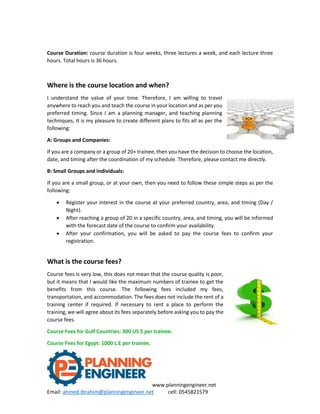 www.planningengineer.net
Email: ahmed.ibrahim@planningengineer.net cell: 0545821579
Course Duration: course duration is four weeks, three lectures a week, and each lecture three
hours. Total hours is 36 hours.
Where is the course location and when?
I understand the value of your time. Therefore, I am willing to travel
anywhere to reach you and teach the course in your location and as per you
preferred timing. Since I am a planning manager, and teaching planning
techniques, it is my pleasure to create different plans to fits all as per the
following:
A: Groups and Companies:
If you are a company or a group of 20+ trainee, then you have the decision to choose the location,
date, and timing after the coordination of my schedule. Therefore, please contact me directly.
B: Small Groups and Individuals:
If you are a small group, or at your own, then you need to follow these simple steps as per the
following:
 Register your interest in the course at your preferred country, area, and timing (Day /
Night).
 After reaching a group of 20 in a specific country, area, and timing, you will be informed
with the forecast date of the course to confirm your availability.
 After your confirmation, you will be asked to pay the course fees to confirm your
registration.
What is the course fees?
Course fees is very low, this does not mean that the course quality is poor,
but it means that I would like the maximum numbers of trainee to get the
benefits from this course. The following fees included my fees,
transportation, and accommodation. The fees does not include the rent of a
training center if required. If necessary to rent a place to perform the
training, we will agree about its fees separately before asking you to pay the
course fees.
Course Fees for Gulf Countries: 300 US $ per trainee.
Course Fees for Egypt: 1000 L.E per trainee.
 