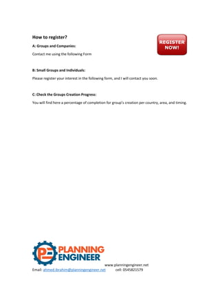 www.planningengineer.net
Email: ahmed.ibrahim@planningengineer.net cell: 0545821579
How to register?
A: Groups and Companies:
Contact me using the following Form
B: Small Groups and Individuals:
Please register your interest in the following form, and I will contact you soon.
C: Check the Groups Creation Progress:
You will find here a percentage of completion for group’s creation per country, area, and timing.
 