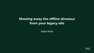 Shooing away the offline dinosaur
from your legacy site
Aapo Kiiso
 