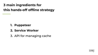 3 main ingredients for
this hands-off offline strategy
1. Puppeteer
2. Service Worker
3. API for managing cache
 