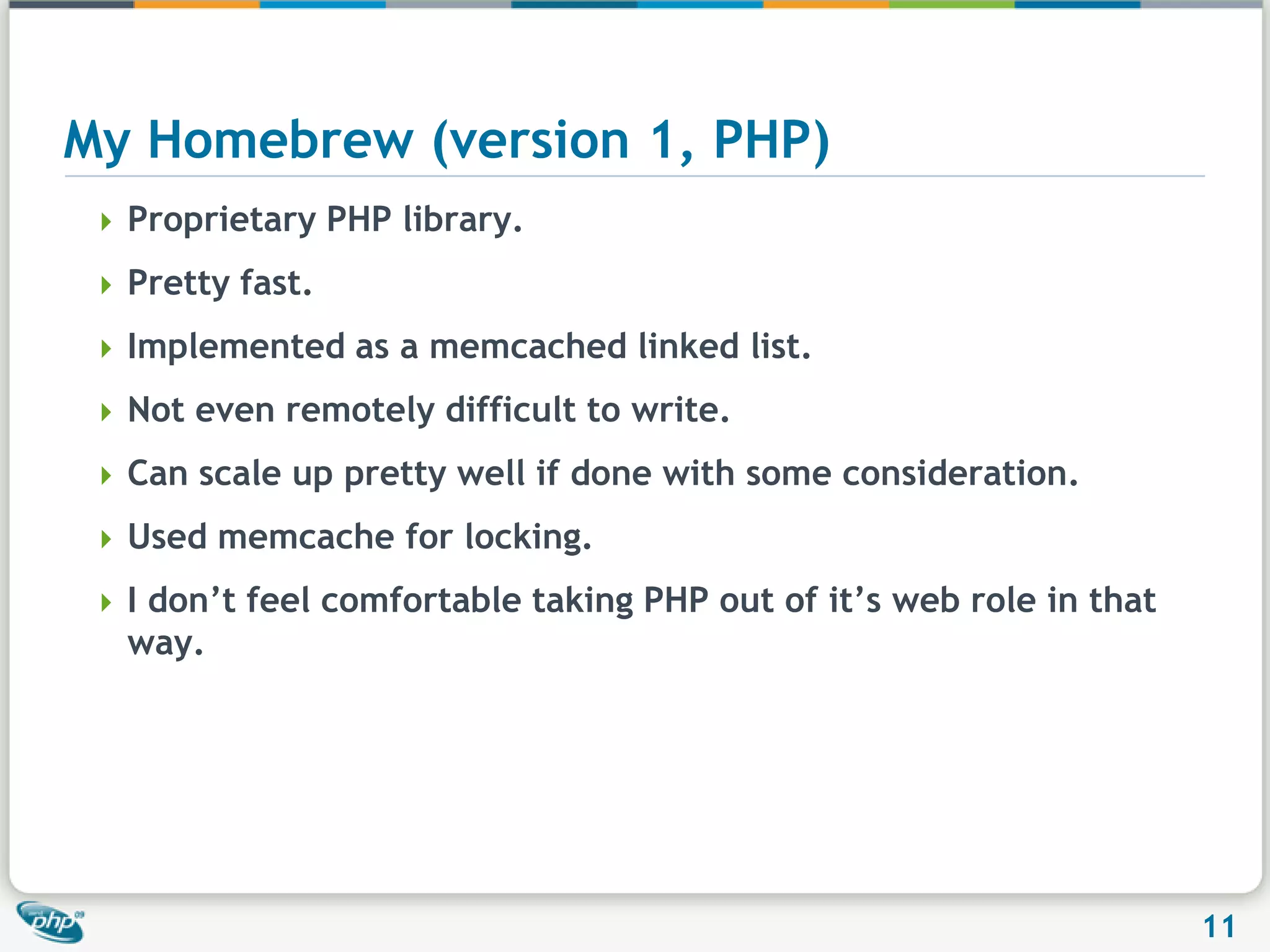 My Homebrew (version 1, PHP)Proprietary PHP library.Pretty fast.Implemented as a memcached linked list.Not even remotely difficult to write.Can scale up pretty well if done with some consideration.Used memcache for locking.I don’t feel comfortable taking PHP out of it’s web role in that way.