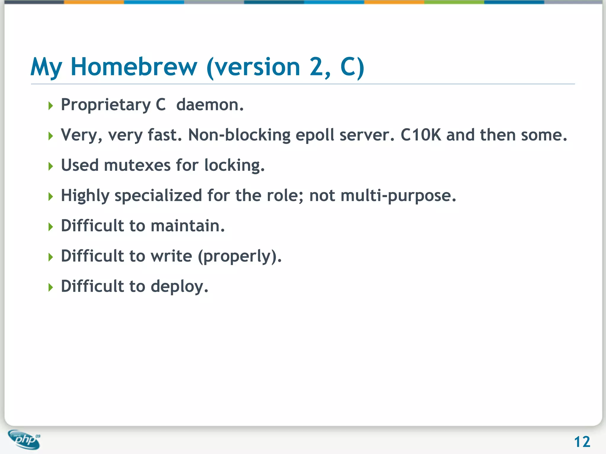 My Homebrew (version 2, C)Proprietary C  daemon.Very, very fast. Non-blocking epoll server. C10K and then some.Used mutexes for locking.Highly specialized for the role; not multi-purpose.Difficult to maintain.Difficult to write (properly).Difficult to deploy.