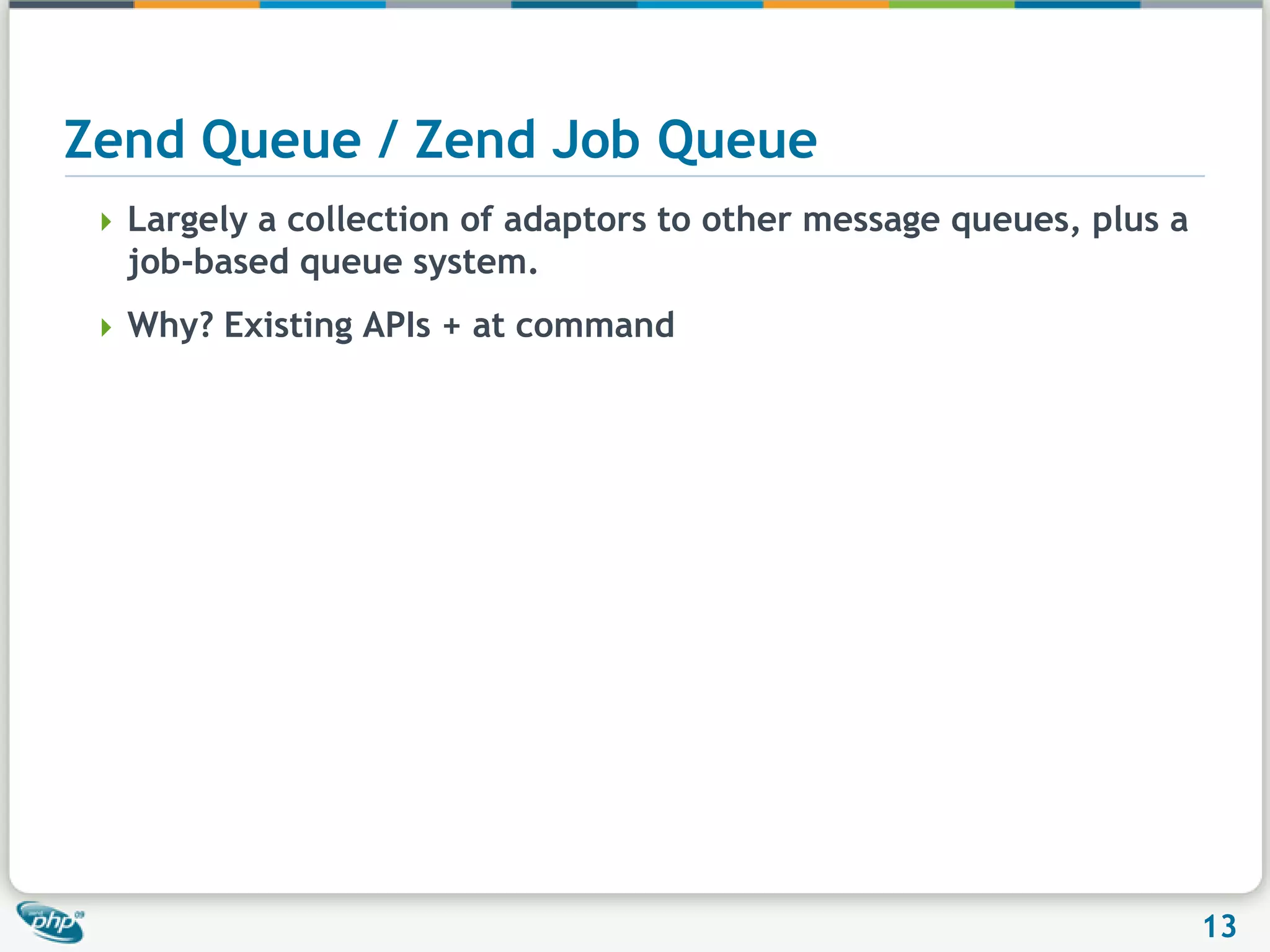 Zend Queue / Zend Job QueueLargely a collection of adaptors to other message queues, plus a job-based queue system.Why? Existing APIs + at command