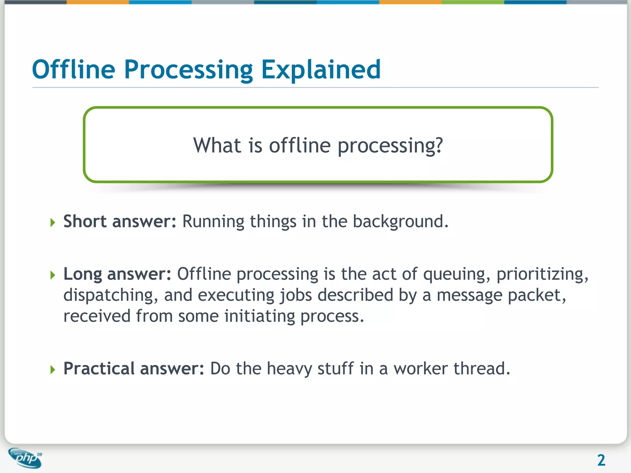 Offline Processing ExplainedWhat is offline processing?Short answer: Running things in the background.Long answer: Offline processing is the act of queuing, prioritizing, dispatching, and executing jobs described by a message packet, received from some initiating process.Practical answer: Do the heavy stuff in a worker thread.