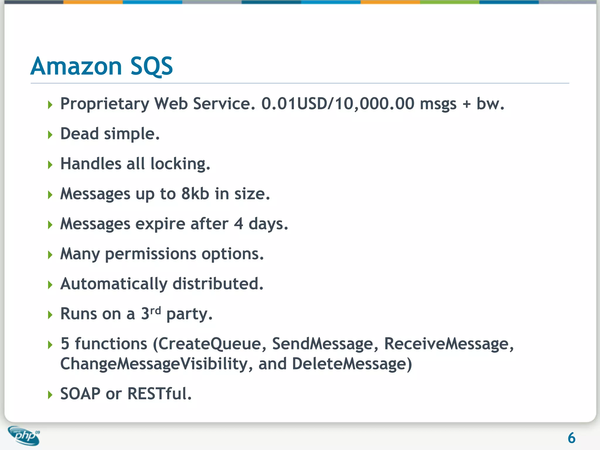 Amazon SQSProprietary Web Service. 0.01USD/10,000.00 msgs + bw.Dead simple.Handles all locking.Messages up to 8kb in size.Messages expire after 4 days.Many permissions options.Automatically distributed.Runs on a 3rd party.5 functions (CreateQueue, SendMessage, ReceiveMessage, ChangeMessageVisibility, and DeleteMessage)SOAP or RESTful.