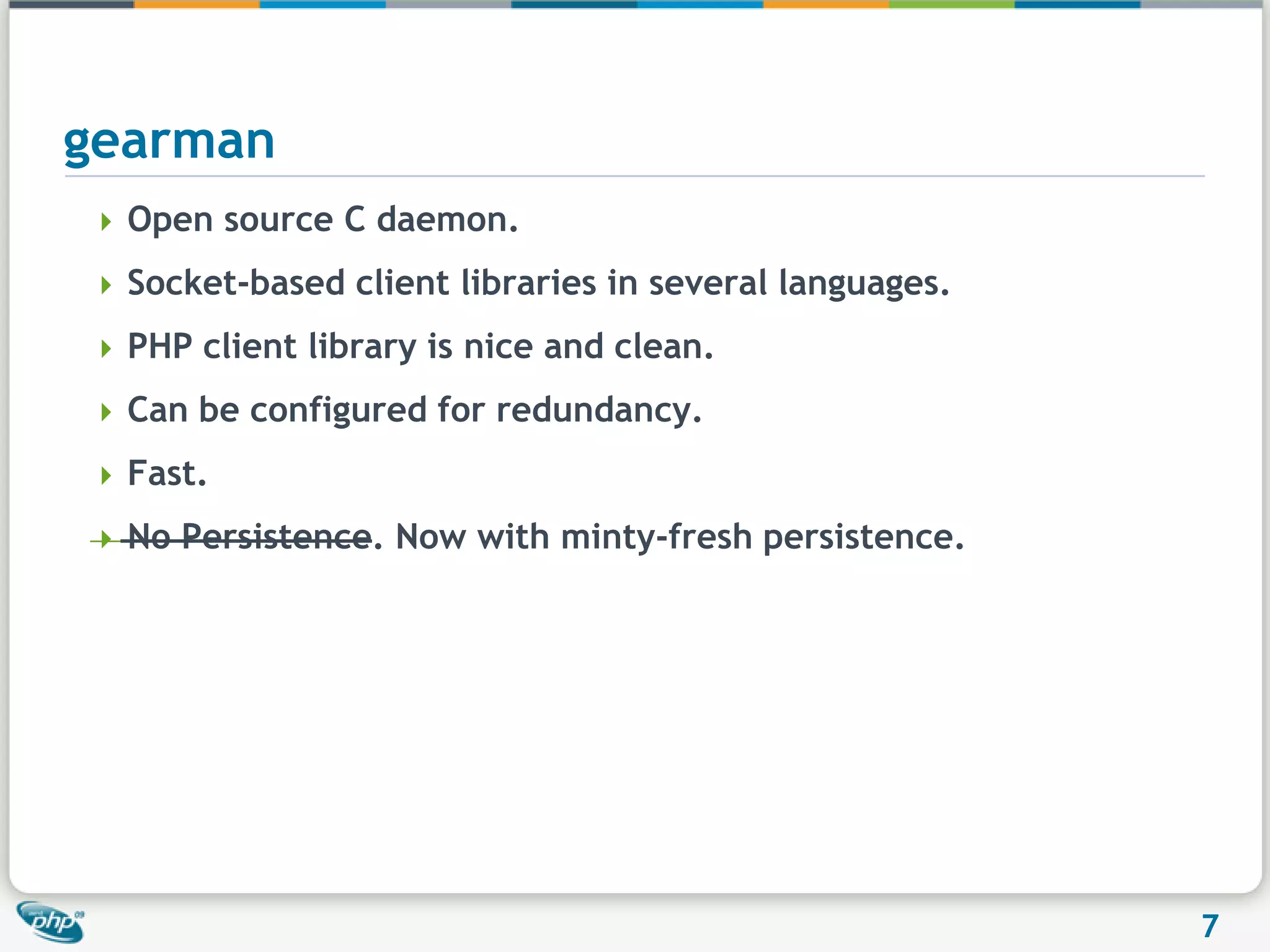 gearmanOpen source C daemon.Socket-based client libraries in several languages.PHP client library is nice and clean.Can be configured for redundancy.Fast.No Persistence. Now with minty-fresh persistence.