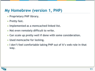 My Homebrew (version 1, PHP)Proprietary PHP library.Pretty fast.Implemented as a memcached linked list.Not even remotely difficult to write.Can scale up pretty well if done with some consideration.Used memcache for locking.I don’t feel comfortable taking PHP out of it’s web role in that way.