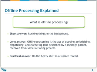Offline Processing ExplainedWhat is offline processing?Short answer: Running things in the background.Long answer: Offline processing is the act of queuing, prioritizing, dispatching, and executing jobs described by a message packet, received from some initiating process.Practical answer: Do the heavy stuff in a worker thread.