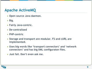 Apache ActiveMQOpen source Java daemon.Big.Fairly Java-centric.De-centralizedPHP-centricStorage and transport are modular. FS and cURL are implemented.Uses big words like ‘transport connectors’ and ‘network connectors’ and has big XML configuraton files.Just fail. Don’t even ask me.