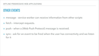 OFFLINE PROGRESSIVE WEB APPLICATIONS
OTHER EVENTS
▸ message - service worker can receive information from other scripts
▸ fetch - intercept requests.
▸ push - when a (Web Push Protocol) message is received.
▸ sync - ask for an event to be ﬁred when the user has connectivity and we listen
for it
 