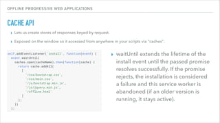 OFFLINE PROGRESSIVE WEB APPLICATIONS
CACHE API
▸ Lets us create stores of responses keyed by request.
▸ Exposed on the window so it accessed from anywhere in your scripts via "caches".
▸ waitUntil extends the lifetime of the
install event until the passed promise
resolves successfully. If the promise
rejects, the installation is considered
a failure and this service worker is
abandoned (if an older version is
running, it stays active).
 