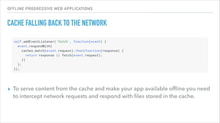 OFFLINE PROGRESSIVE WEB APPLICATIONS
CACHE FALLING BACK TO THE NETWORK
▸ To serve content from the cache and make your app available ofﬂine you need
to intercept network requests and respond with ﬁles stored in the cache.
 