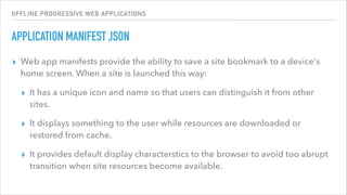 OFFLINE PROGRESSIVE WEB APPLICATIONS
APPLICATION MANIFEST JSON
▸ Web app manifests provide the ability to save a site bookmark to a device's
home screen. When a site is launched this way:
▸ It has a unique icon and name so that users can distinguish it from other
sites.
▸ It displays something to the user while resources are downloaded or
restored from cache.
▸ It provides default display characterstics to the browser to avoid too abrupt
transition when site resources become available.
 