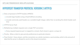 OFFLINE PROGRESSIVE WEB APPLICATIONS
HYPERTEXT TRANSFER PROTOCOL VERSION 2 (HTTP/2)
▸ Data compression of HTTP headers (HPACK)
▸ encode large headers using a ﬁxed Huffman encoding
▸ encode commonly used headers as a variable length integer, rather than re-sending the whole header each
time
▸ HTTP/2 Server Push
▸ Multiplexing multiple requests over a single TCP connection
▸ Every request/response pair is mapped to a stream. Each stream is given a unique id.
▸ Priority - Allow a client to give priority preferences to particular streams
▸ Flow Control - Every stream, and the connection as a whole maintains a send window, which is the amount of
data that the server is allowed to send on the stream/connection.
 