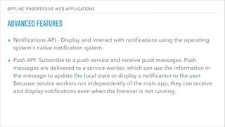 OFFLINE PROGRESSIVE WEB APPLICATIONS
ADVANCED FEATURES
▸ Notiﬁcations API - Display and interact with notiﬁcations using the operating
system's native notiﬁcation system.
▸ Push API: Subscribe to a push service and receive push messages. Push
messages are delivered to a service worker, which can use the information in
the message to update the local state or display a notiﬁcation to the user.
Because service workers run independently of the main app, they can receive
and display notiﬁcations even when the browser is not running.
 