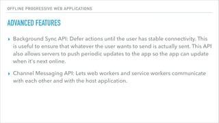 OFFLINE PROGRESSIVE WEB APPLICATIONS
ADVANCED FEATURES
▸ Background Sync API: Defer actions until the user has stable connectivity. This
is useful to ensure that whatever the user wants to send is actually sent. This API
also allows servers to push periodic updates to the app so the app can update
when it's next online.
▸ Channel Messaging API: Lets web workers and service workers communicate
with each other and with the host application.
 