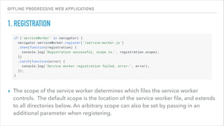 OFFLINE PROGRESSIVE WEB APPLICATIONS
1. REGISTRATION
▸ The scope of the service worker determines which ﬁles the service worker
controls. The default scope is the location of the service worker ﬁle, and extends
to all directories below. An arbitrary scope can also be set by passing in an
additional parameter when registering.
 
