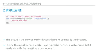 OFFLINE PROGRESSIVE WEB APPLICATIONS
2. INSTALLATION
▸ This occurs if the service worker is considered to be new by the browser.
▸ During the install, service workers can precache parts of a web app so that it
loads instantly the next time a user opens it.
 