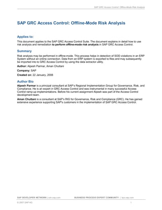 SAP GRC Access Control: Offline-Mode Risk Analysis
SAP DEVELOPER NETWORK | sdn.sap.com BUSINESS PROCESS EXPERT COMMUNITY | bpx.sap.com
© 2007 SAP AG 1
SAP GRC Access Control: Offline-Mode Risk Analysis
Applies to:
This document applies to the SAP GRC Access Control Suite. The document explains in detail how to use
risk analysis and remediation to perform offline-mode risk analysis in SAP GRC Access Control.
Summary
Risk analysis may be performed in offline-mode. This process helps in detection of SOD violations in an ERP
System without an online connection. Data from an ERP system is exported to files and may subsequently
be imported into to GRC Access Control by using the data extractor utility.
Author: Alpesh Parmar, Aman Chuttani
Company: SAP
Created on: 22 January, 2008
Author Bio
Alpesh Parmar is a principal consultant at SAP’s Regional Implementation Group for Governance, Risk, and
Compliance. He is an expert in GRC Access Control and was instrumental in many successful Access
Control ramp-up implementations. Before his current assignment Alpesh was part of the Access Control
development team.
Aman Chuttani is a consultant at SAP’s RIG for Governance, Risk and Compliance (GRC). He has gained
extensive experience supporting SAP's customers in the implementation of SAP GRC Access Control.
 