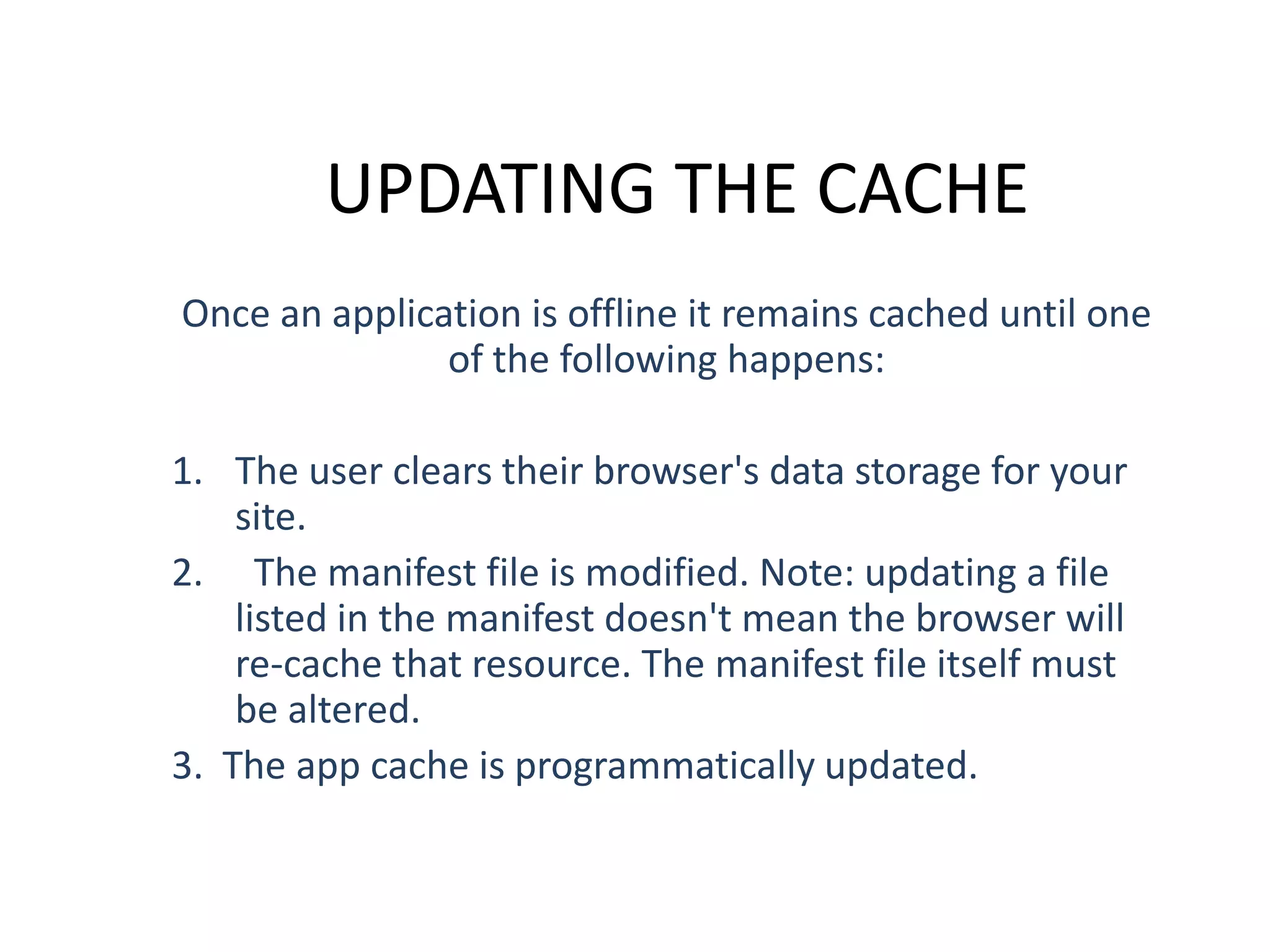 UPDATING THE CACHE
Once an application is offline it remains cached until one
of the following happens:
1. The user clears their browser's data storage for your
site.
2. The manifest file is modified. Note: updating a file
listed in the manifest doesn't mean the browser will
re-cache that resource. The manifest file itself must
be altered.
3. The app cache is programmatically updated.

 
