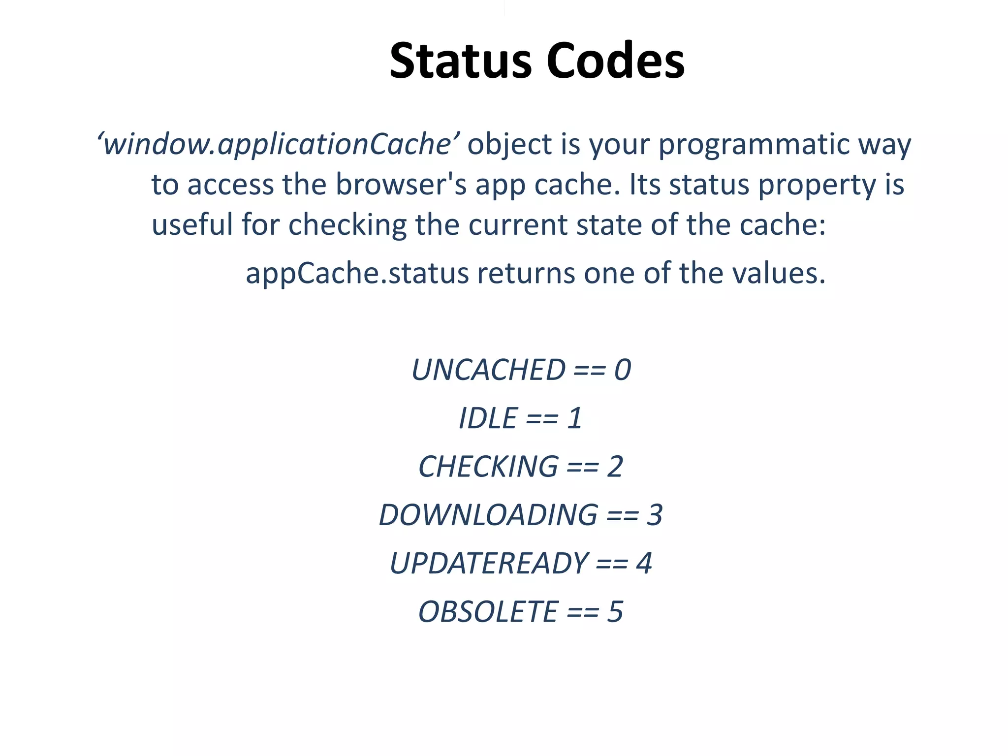 Status Codes
‘window.applicationCache’ object is your programmatic way
to access the browser's app cache. Its status property is
useful for checking the current state of the cache:
appCache.status returns one of the values.
UNCACHED == 0
IDLE == 1
CHECKING == 2
DOWNLOADING == 3
UPDATEREADY == 4
OBSOLETE == 5

 