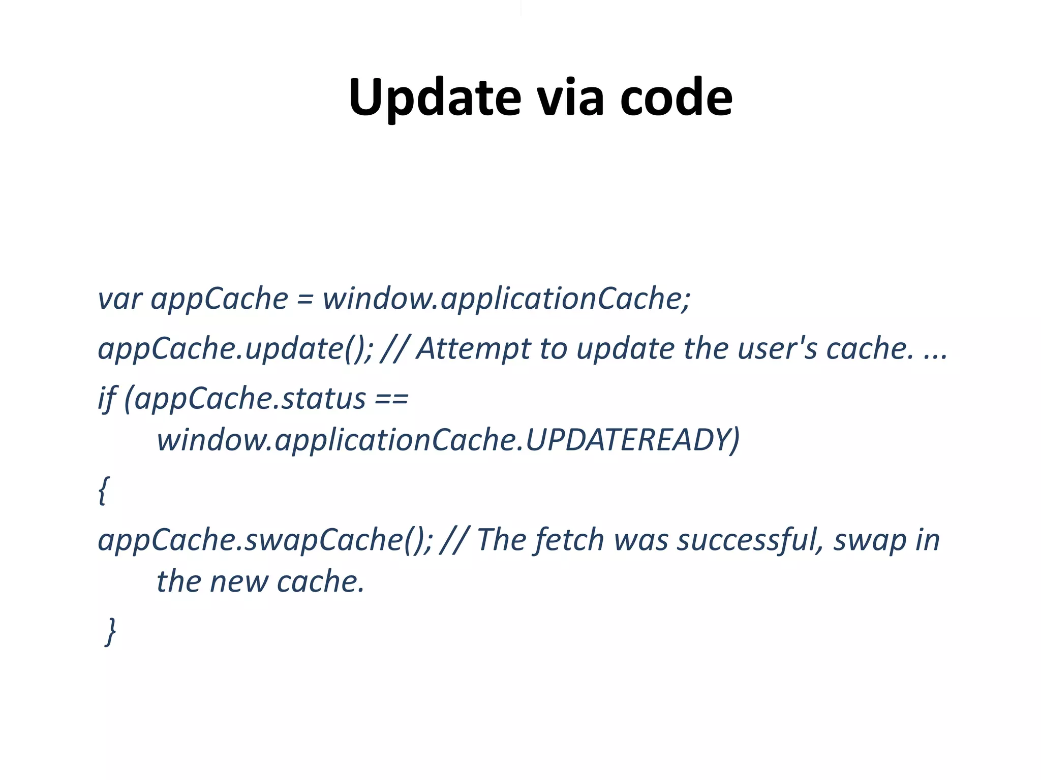 Update via code

var appCache = window.applicationCache;
appCache.update(); // Attempt to update the user's cache. ...
if (appCache.status ==
window.applicationCache.UPDATEREADY)
{
appCache.swapCache(); // The fetch was successful, swap in
the new cache.
}

 