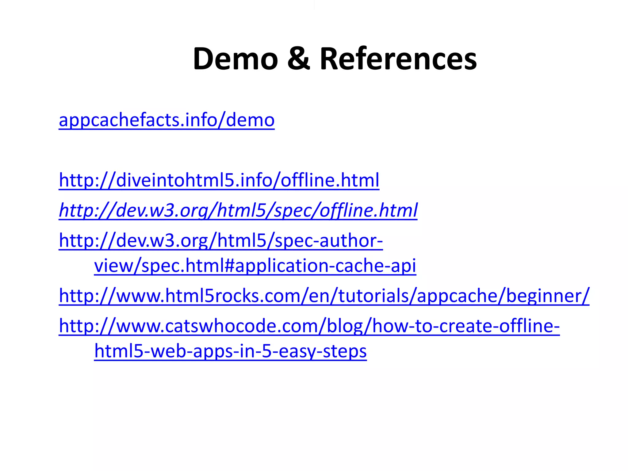 Demo & References
appcachefacts.info/demo
http://diveintohtml5.info/offline.html
http://dev.w3.org/html5/spec/offline.html
http://dev.w3.org/html5/spec-authorview/spec.html#application-cache-api
http://www.html5rocks.com/en/tutorials/appcache/beginner/
http://www.catswhocode.com/blog/how-to-create-offlinehtml5-web-apps-in-5-easy-steps

 