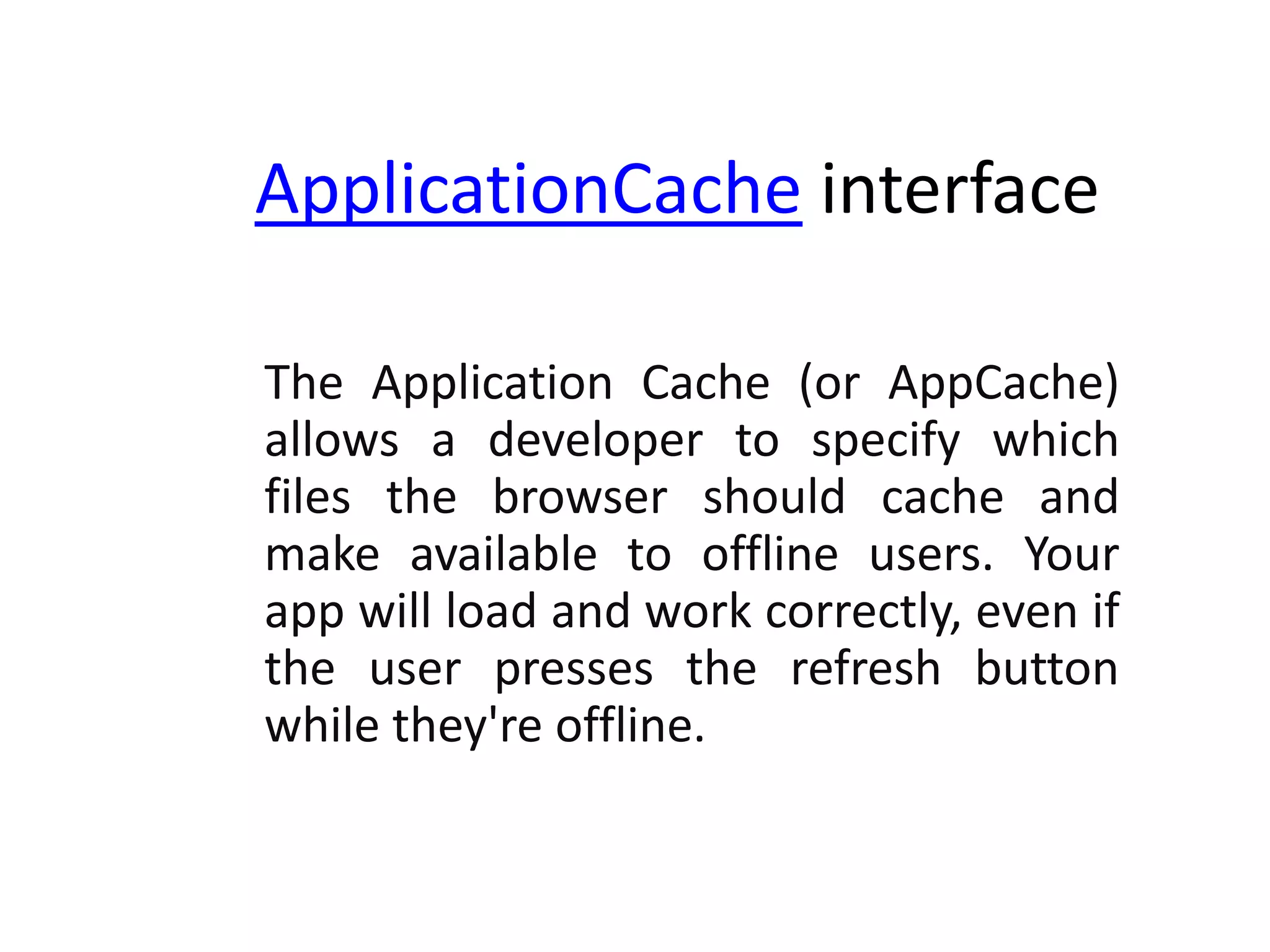 ApplicationCache interface
The Application Cache (or AppCache)
allows a developer to specify which
files the browser should cache and
make available to offline users. Your
app will load and work correctly, even if
the user presses the refresh button
while they're offline.

 