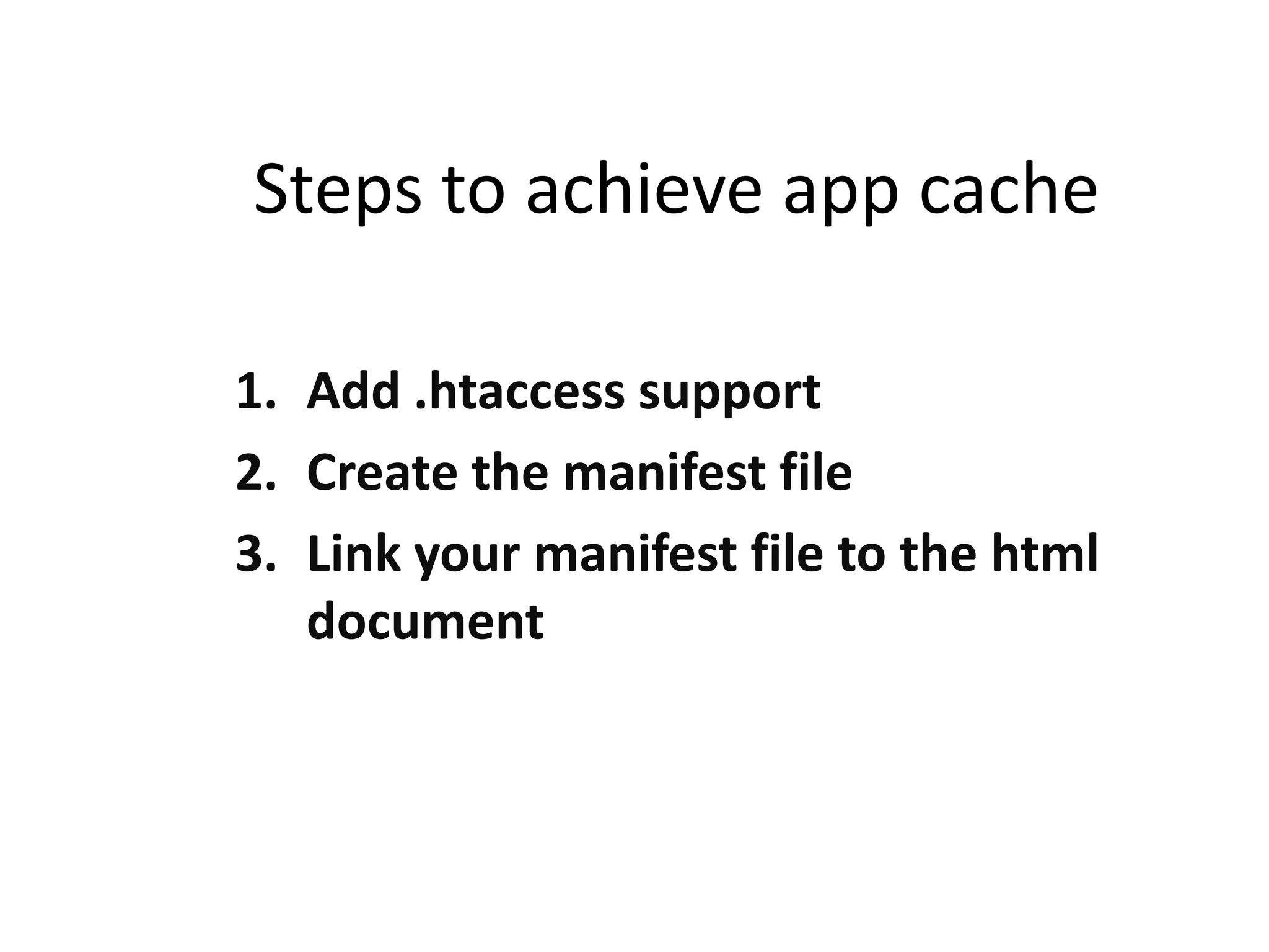 Steps to achieve app cache
1. Add .htaccess support
2. Create the manifest file
3. Link your manifest file to the html
document

 