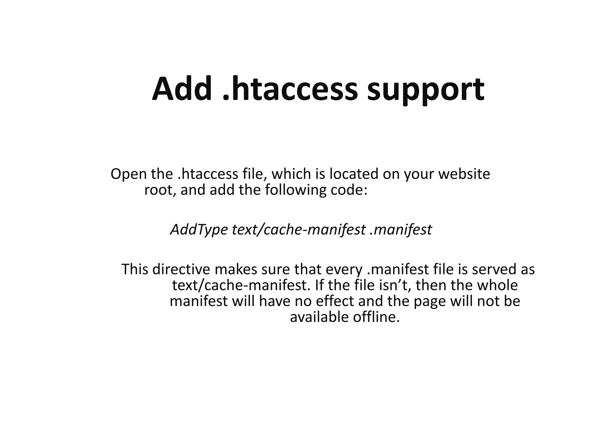 Add .htaccess support
Open the .htaccess file, which is located on your website
root, and add the following code:
AddType text/cache-manifest .manifest
This directive makes sure that every .manifest file is served as
text/cache-manifest. If the file isn’t, then the whole
manifest will have no effect and the page will not be
available offline.

 