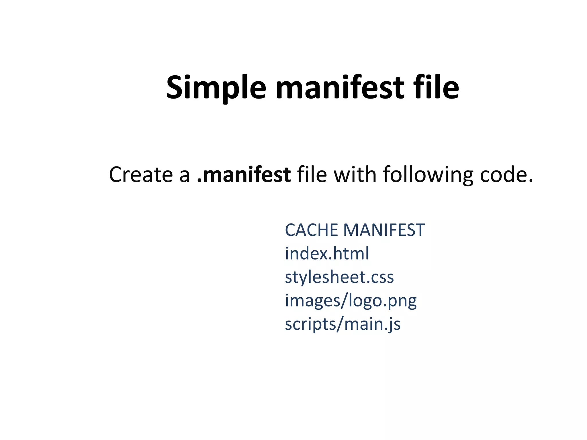 Simple manifest file
Create a .manifest file with following code.
CACHE MANIFEST
index.html
stylesheet.css
images/logo.png
scripts/main.js

 