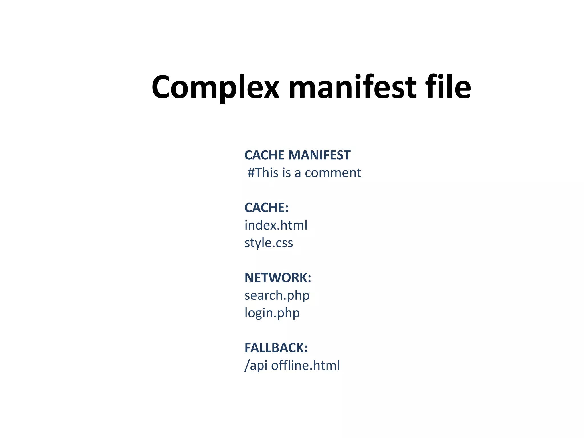 Complex manifest file
CACHE MANIFEST
#This is a comment
CACHE:
index.html
style.css
NETWORK:
search.php
login.php

FALLBACK:
/api offline.html

 
