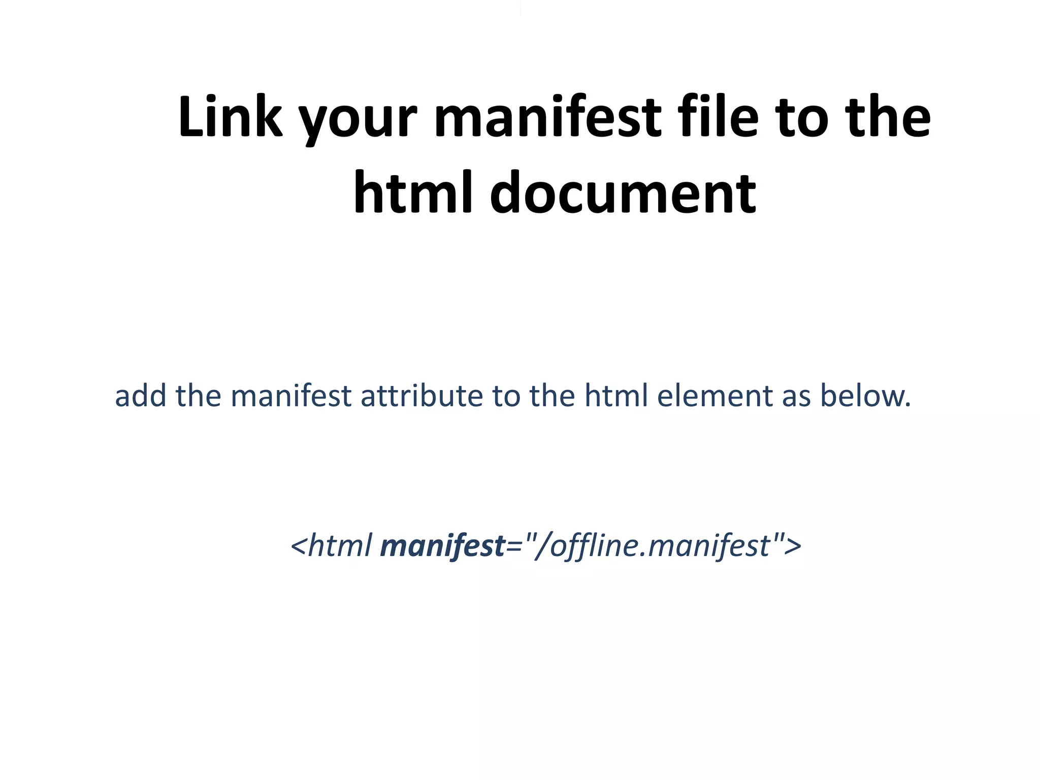 Link your manifest file to the
html document
add the manifest attribute to the html element as below.

<html manifest="/offline.manifest">

 
