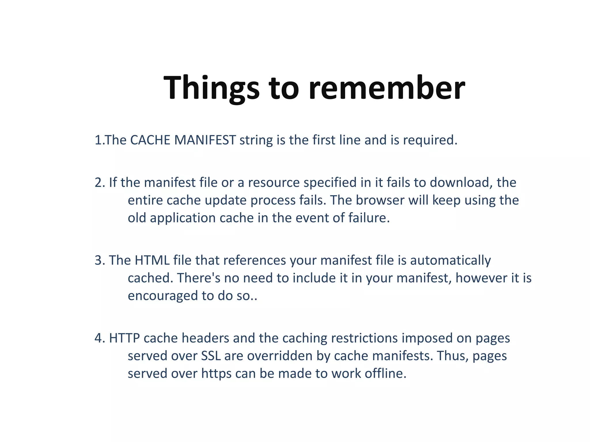 Things to remember
1.The CACHE MANIFEST string is the first line and is required.
2. If the manifest file or a resource specified in it fails to download, the
entire cache update process fails. The browser will keep using the
old application cache in the event of failure.

3. The HTML file that references your manifest file is automatically
cached. There's no need to include it in your manifest, however it is
encouraged to do so..
4. HTTP cache headers and the caching restrictions imposed on pages
served over SSL are overridden by cache manifests. Thus, pages
served over https can be made to work offline.

 