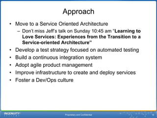 Proprietary and Confidential16ApproachMove to a Service Oriented ArchitectureDon’t miss Jeff’s talk on Sunday 10:45 am “Learning to Love Services: Experiences from the Transition to a Service-oriented Architecture”Develop a test strategy focused on automated testingBuild a continuous integration systemAdopt agile product managementImprove infrastructure to create and deploy servicesFoster a Dev/Ops culture