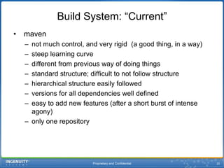 Proprietary and Confidential25Build System: “Current” mavennot much control, and very rigid  (a good thing, in a way)steep learning curvedifferent from previous way of doing thingsstandard structure; difficult to not follow structurehierarchical structure easily followedversions for all dependencies well definedeasy to add new features (after a short burst of intense agony)only one repository