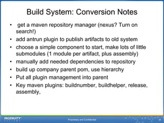 Proprietary and Confidential26Build System: Conversion Notes get a maven repository manager (nexus? Turn on search!)add antrun plugin to publish artifacts to old systemchoose a simple component to start, make lots of little submodules(1 module per artifact, plus assembly)manually add needed dependencies to repositorybuild up company parent pom, use hierarchyPut all plugin management into parentKey maven plugins: buildnumber, buildhelper, release, assembly, 